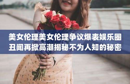 美女伦理美女伦理争议爆表娱乐圈丑闻再掀高潮揭秘不为人知的秘密