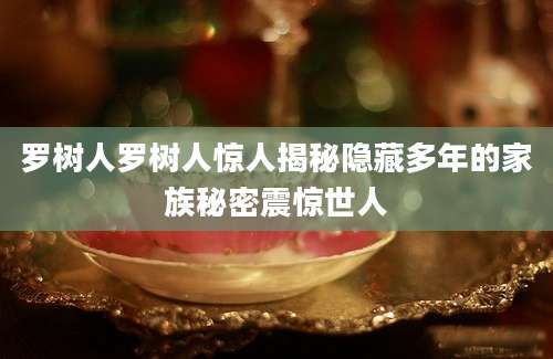 罗树人罗树人惊人揭秘隐藏多年的家族秘密震惊世人