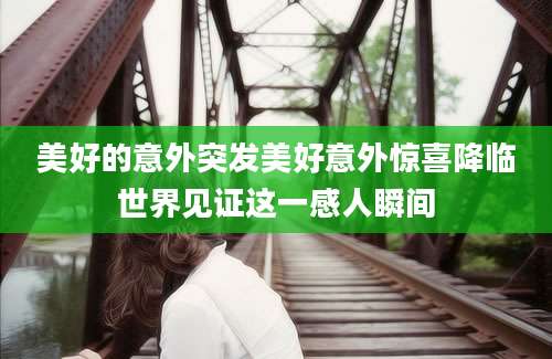 美好的意外突发美好意外惊喜降临世界见证这一感人瞬间