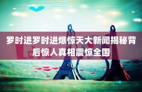 罗时进罗时进爆惊天大新闻揭秘背后惊人真相震惊全国