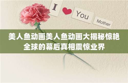 美人鱼动画美人鱼动画大揭秘惊艳全球的幕后真相震惊业界