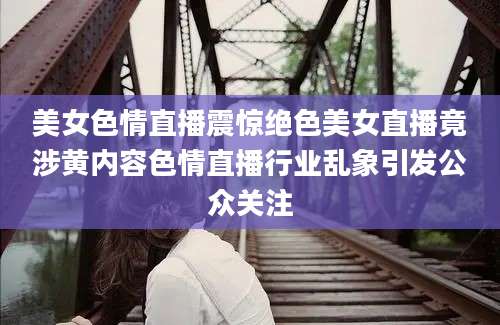 美女色情直播震惊绝色美女直播竟涉黄内容色情直播行业乱象引发公众关注