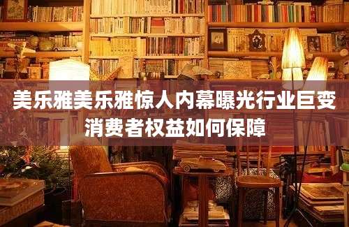 美乐雅美乐雅惊人内幕曝光行业巨变消费者权益如何保障