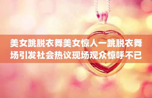 美女跳脱衣舞美女惊人一跳脱衣舞场引发社会热议现场观众惊呼不已