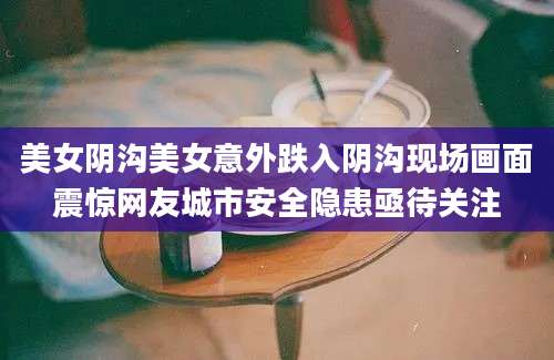 美女阴沟美女意外跌入阴沟现场画面震惊网友城市安全隐患亟待关注