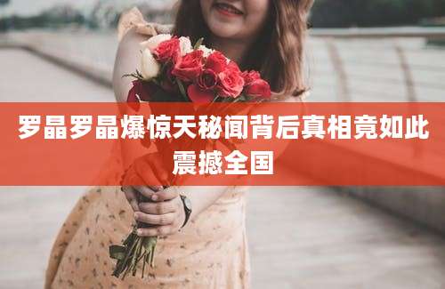 罗晶罗晶爆惊天秘闻背后真相竟如此震撼全国