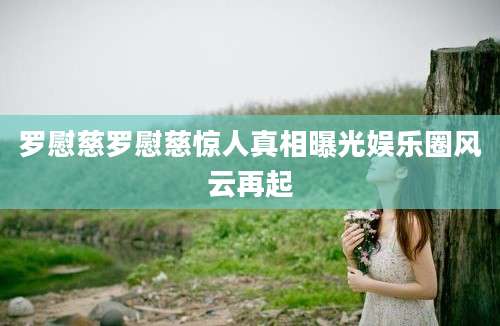 罗慰慈罗慰慈惊人真相曝光娱乐圈风云再起