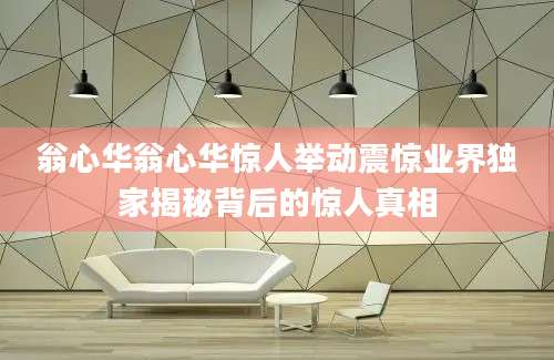 翁心华翁心华惊人举动震惊业界独家揭秘背后的惊人真相