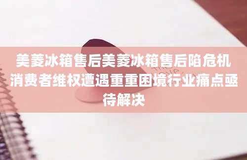 美菱冰箱售后美菱冰箱售后陷危机消费者维权遭遇重重困境行业痛点亟待解决