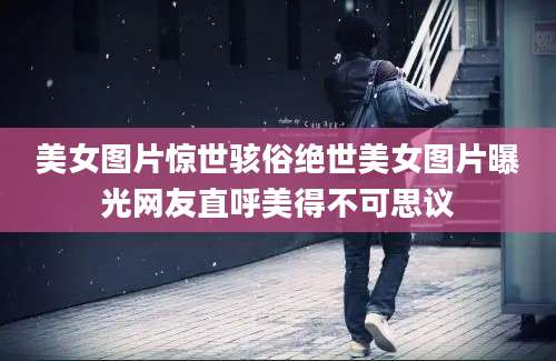 美女图片惊世骇俗绝世美女图片曝光网友直呼美得不可思议