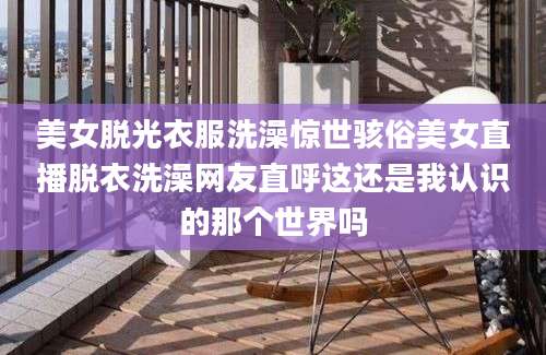 美女脱光衣服洗澡惊世骇俗美女直播脱衣洗澡网友直呼这还是我认识的那个世界吗