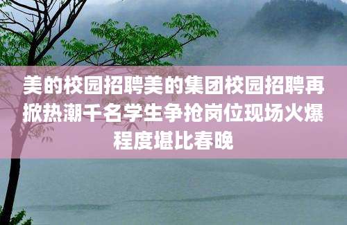 美的校园招聘美的集团校园招聘再掀热潮千名学生争抢岗位现场火爆程度堪比春晚