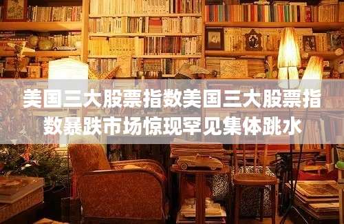 美国三大股票指数美国三大股票指数暴跌市场惊现罕见集体跳水
