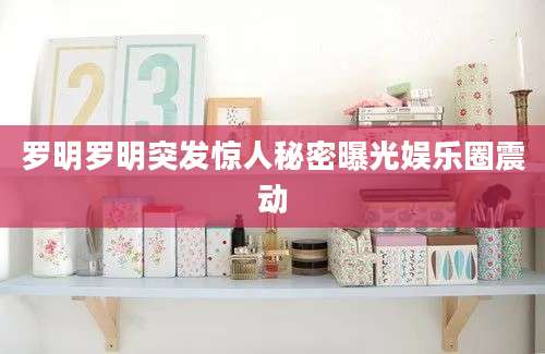罗明罗明突发惊人秘密曝光娱乐圈震动