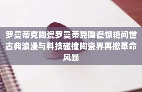 罗曼蒂克陶瓷罗曼蒂克陶瓷惊艳问世古典浪漫与科技碰撞陶瓷界再掀革命风暴