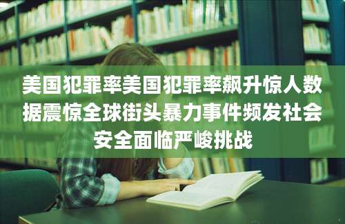美国犯罪率美国犯罪率飙升惊人数据震惊全球街头暴力事件频发社会安全面临严峻挑战