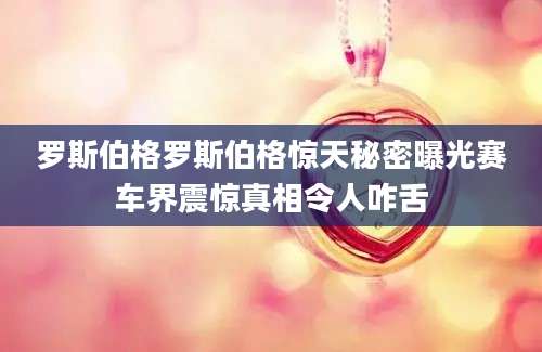罗斯伯格罗斯伯格惊天秘密曝光赛车界震惊真相令人咋舌