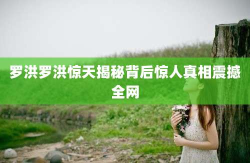 罗洪罗洪惊天揭秘背后惊人真相震撼全网