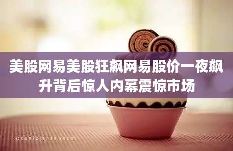 美股网易美股狂飙网易股价一夜飙升背后惊人内幕震惊市场
