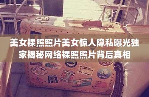美女裸照照片美女惊人隐私曝光独家揭秘网络裸照照片背后真相