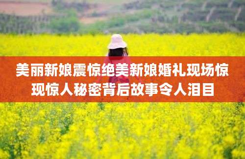 美丽新娘震惊绝美新娘婚礼现场惊现惊人秘密背后故事令人泪目