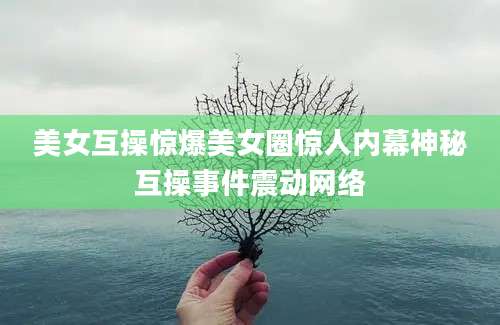 美女互操惊爆美女圈惊人内幕神秘互操事件震动网络