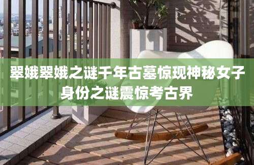 翠娥翠娥之谜千年古墓惊现神秘女子身份之谜震惊考古界