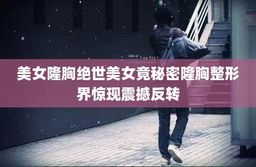 美女隆胸绝世美女竟秘密隆胸整形界惊现震撼反转