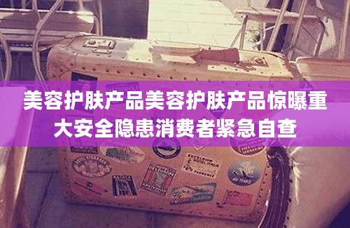 美容护肤产品美容护肤产品惊曝重大安全隐患消费者紧急自查