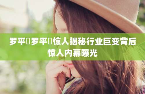 罗平烺罗平烺惊人揭秘行业巨变背后惊人内幕曝光