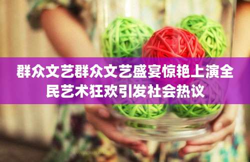 群众文艺群众文艺盛宴惊艳上演全民艺术狂欢引发社会热议
