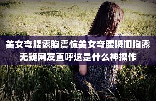 美女弯腰露胸震惊美女弯腰瞬间胸露无疑网友直呼这是什么神操作