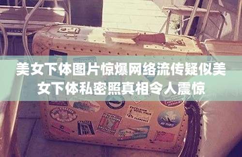 美女下体图片惊爆网络流传疑似美女下体私密照真相令人震惊
