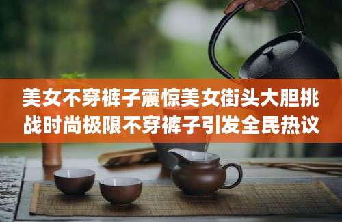 美女不穿裤子震惊美女街头大胆挑战时尚极限不穿裤子引发全民热议