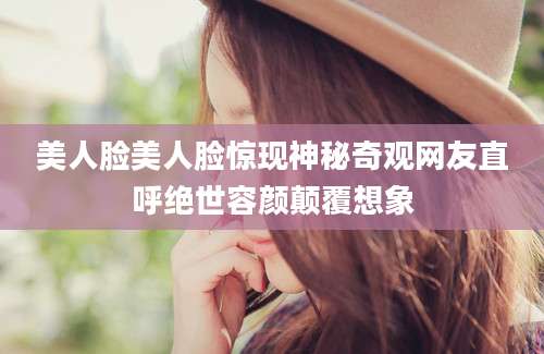 美人脸美人脸惊现神秘奇观网友直呼绝世容颜颠覆想象