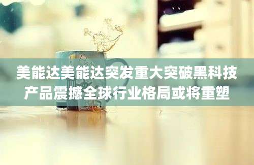 美能达美能达突发重大突破黑科技产品震撼全球行业格局或将重塑