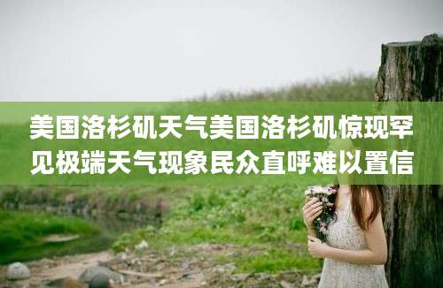 美国洛杉矶天气美国洛杉矶惊现罕见极端天气现象民众直呼难以置信