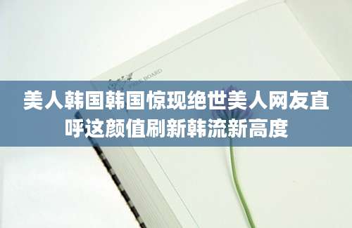 美人韩国韩国惊现绝世美人网友直呼这颜值刷新韩流新高度