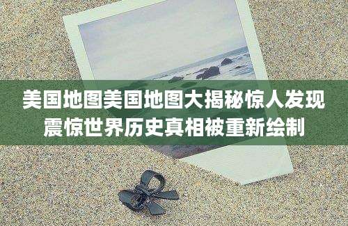 美国地图美国地图大揭秘惊人发现震惊世界历史真相被重新绘制