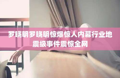罗晓明罗晓明惊爆惊人内幕行业地震级事件震惊全网