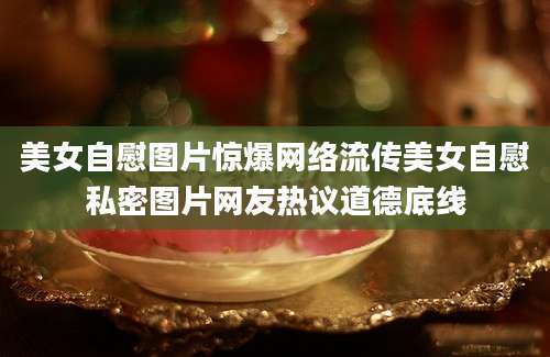 美女自慰图片惊爆网络流传美女自慰私密图片网友热议道德底线