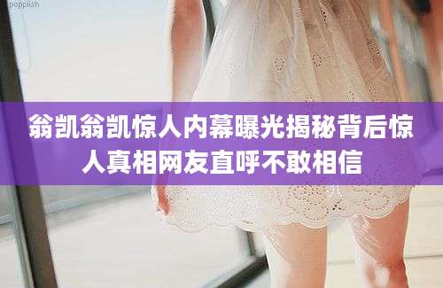 翁凯翁凯惊人内幕曝光揭秘背后惊人真相网友直呼不敢相信