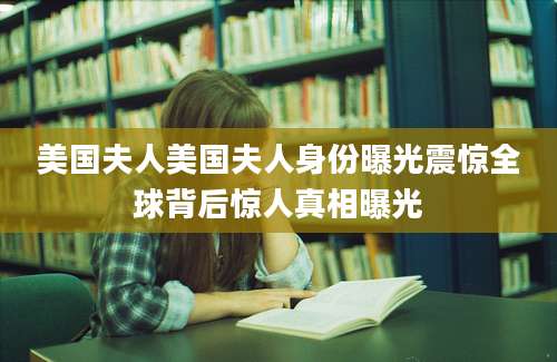 美国夫人美国夫人身份曝光震惊全球背后惊人真相曝光