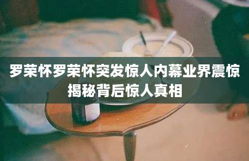 罗荣怀罗荣怀突发惊人内幕业界震惊揭秘背后惊人真相