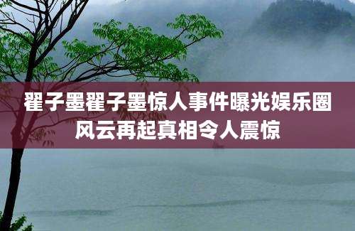 翟子墨翟子墨惊人事件曝光娱乐圈风云再起真相令人震惊