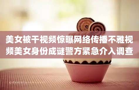 美女被干视频惊曝网络传播不雅视频美女身份成谜警方紧急介入调查
