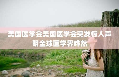 美国医学会美国医学会突发惊人声明全球医学界哗然