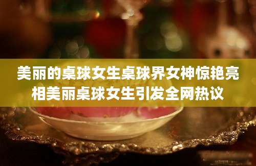 美丽的桌球女生桌球界女神惊艳亮相美丽桌球女生引发全网热议