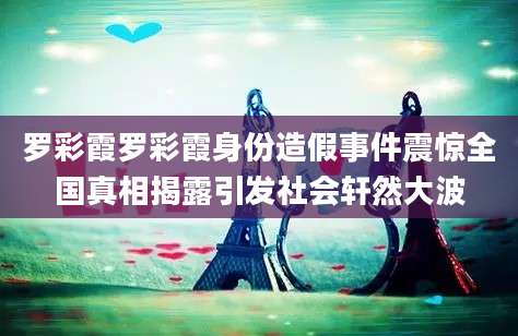 罗彩霞罗彩霞身份造假事件震惊全国真相揭露引发社会轩然大波