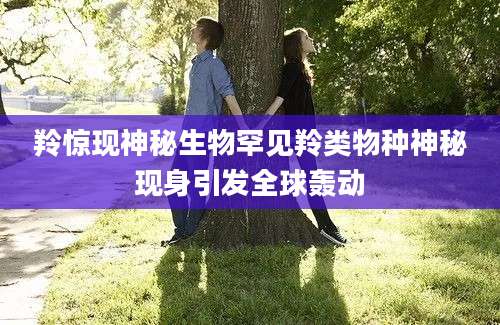 羚惊现神秘生物罕见羚类物种神秘现身引发全球轰动